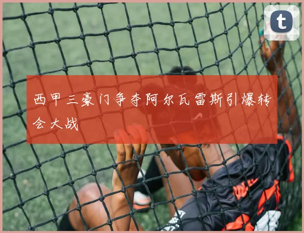 西甲三豪门争夺阿尔瓦雷斯引爆转会大战