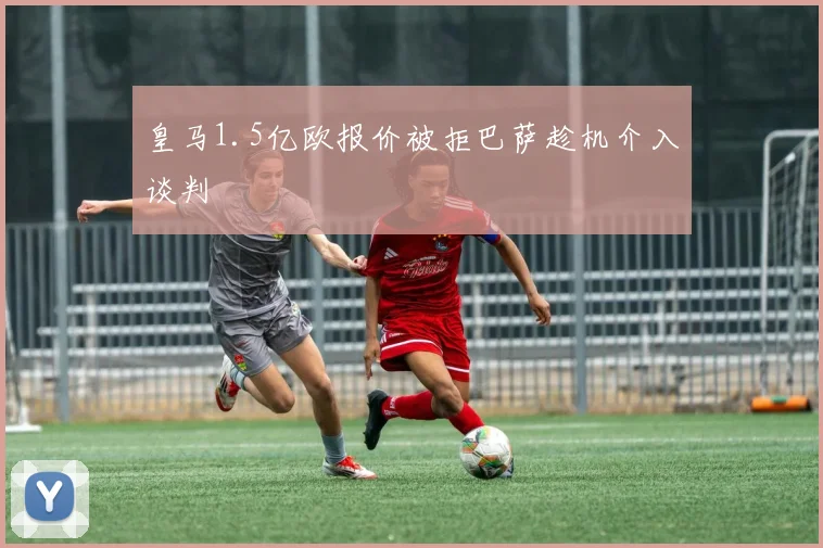 皇马1.5亿欧报价被拒巴萨趁机介入谈判