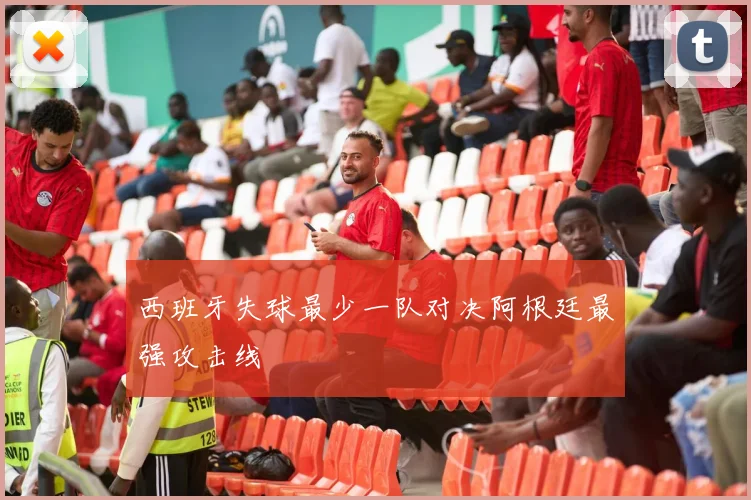 西班牙失球最少一队对决阿根廷最强攻击线