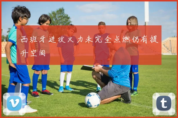 西班牙进攻火力未完全点燃仍有提升空间